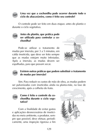 129
327	
Uma vez que a cochonilha pode ocorrer durante todo o
ciclo do abacaxizeiro, como é feito seu controle?
O controle pode ser feito em duas etapas: antes do plantio e
durante o ciclo vegetativo.
328	
Antes do plantio, que prática pode
ser utilizada para controlar a co­
chonilha?
Pode-se utilizar o tratamento de
mudas por imersão, por 3 a 5 minutos, em
calda inseticida, que deve ser feito sempre
que as mudas estejam muito infestadas.
Após a imersão, as mudas devem ser
espalhadas, para que possam secar.
329	
Existem outras práticas que podem substituir o tratamento
de mudas por imersão?
Sim. Para reduzir os custos de mão de obra, as mudas podem
ser pulverizadas com inseticidas ainda na planta-mãe, na fase de
crescimento, após a colheita do fruto.
330	
Como é feito o controle da co­
chonilha durante o ciclo vege­
tativo?
Com a finalidade de evitar gastos
e aplicações desnecessárias de insetici-
das no meio ambiente, o produtor, sem-
pre que possível, deve efetuar, periodi-
camente, uma inspeção rigorosa a fim
 