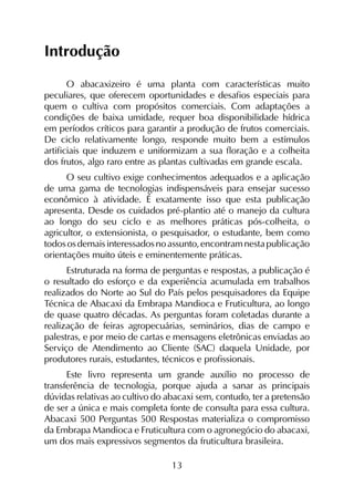 13
Introdução
O abacaxizeiro é uma planta com características muito
peculiares, que oferecem oportunidades e desafios especiais para
quem o cultiva com propósitos comerciais. Com adaptações a
condições de baixa umidade, requer boa disponibilidade hídrica
em períodos críticos para garantir a produção de frutos comerciais.
De ciclo relativamente longo, responde muito bem a estímulos
artificiais que induzem e uniformizam a sua floração e a colheita
dos frutos, algo raro entre as plantas cultivadas em grande escala.
O seu cultivo exige conhecimentos adequados e a aplicação
de uma gama de tecnologias indispensáveis para ensejar sucesso
econômico à atividade. É exatamente isso que esta publicação
apresenta. Desde os cuidados pré-plantio até o manejo da cultura
ao longo do seu ciclo e as melhores práticas pós-colheita, o
agricultor, o extensionista, o pesquisador, o estudante, bem como
todososdemaisinteressadosnoassunto,encontramnestapublicação
orientações muito úteis e eminentemente práticas.
Estruturada na forma de perguntas e respostas, a publicação é
o resultado do esforço e da experiência acumulada em trabalhos
realizados do Norte ao Sul do País pelos pesquisadores da Equipe
Técnica de Abacaxi da Embrapa Mandioca e Fruticultura, ao longo
de quase quatro décadas. As perguntas foram coletadas durante a
realização de feiras agropecuárias, seminários, dias de campo e
palestras, e por meio de cartas e mensagens eletrônicas enviadas ao
Serviço de Atendimento ao Cliente (SAC) daquela Unidade, por
produtores rurais, estudantes, técnicos e profissionais.
Este livro representa um grande auxílio no processo de
transferência de tecnologia, porque ajuda a sanar as principais
dúvidas relativas ao cultivo do abacaxi sem, contudo, ter a pretensão
de ser a única e mais completa fonte de consulta para essa cultura.
Abacaxi 500 Perguntas 500 Respostas materializa o compromisso
da Embrapa Mandioca e Fruticultura com o agronegócio do abacaxi,
um dos mais expressivos segmentos da fruticultura brasileira.
 
