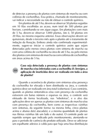 130
de detectar a presença de plantas com sintomas de murcha ou com
colônias de cochonilhas. Essa prática, chamada de monitoramento,
vai indicar a necessidade ou não de efetuar o controle químico.
Em plantios de até 5 ha, devem-se observar 50 plantas seguidas
em 10 filas escolhidas ao acaso, num total de 500 plantas por
hectare, caminhando-se em zigue-zague. Em plantações com mais
de 5 ha, devem-se observar 1.000 plantas, isto é, 50 plantas em
20 filas, no mesmo esquema anterior. Essas observações devem ser
quinzenais, desde o terceiro mês após o plantio até o tratamento de
indução da floração. Embora ainda não confirmada experimental­
mente, sugere-se iniciar o controle químico assim que sejam
detectadas pelo menos cinco plantas com sintoma de murcha ou
com uma colônia de cochonilha na área de até 5 ha, ou pelo menos
dezplantascomsintomasdemurchaoucomcolôniasdecochonilhas
em áreas acima de 5 ha.
331	
Caso seja detectada a presença de plantas com sintomas
de murcha e/ou infestadas com a cochonilha D. brevipes, a
aplicação de inseticidas deve ser realizada em toda a área
de plantio?
Quando a ocorrência de plantas com sintomas e/ou presença
da cochonilha for elevada e bem distribuída na área, o controle
químico deve ser realizado em área total (cobertura). Caso contrário,
quando as plantas sintomáticas e/ou com presença da cochonilha
estiverem em baixo número e esparsas na área, o controle será
efetuado de forma localizada, nas “reboleiras”, e o alvo das
aplicações deve ser apenas as plantas com sintomas de murcha e/ou
com presença da cochonilha, bem como as respectivas vizinhas
sem sintomas, da seguinte forma: na mesma linha, cinco plantas
acima e abaixo da(s) atacada(s), e a mesma quantidade de plantas
nas fileiras vizinhas (de um lado e do outro). O controle pode ser
repetido sempre que indicado pelo monitoramento, atentando-se
para o período de carência do produto utilizado. Deve-se adicionar
um espalhante adesivo à calda para que haja uma boa distribuição
 