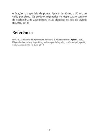 131
e fixação na superfície da planta. Aplicar de 30 mL a 50 mL de
calda por planta. Os produtos registrados no Mapa para o controle
da cochonilha-do-abacaxizeiro estão descritos no site do Agrofit
(BRASIL, 2013).
Referência
BRASIL. Ministério da Agricultura, Pecuária e Abastecimento. Agrofit. 2013.
Disponível em: <http://agrofit.agricultura.gov.br/agrofit_cons/principal_agrofit_
cons>. Acesso em: 15 maio 2013.
 