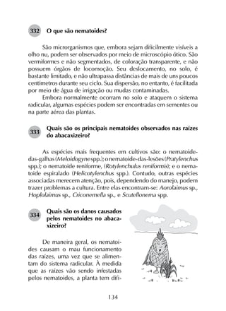 134
332	 O que são nematoides?
São microrganismos que, embora sejam dificilmente visíveis a
olho nu, podem ser observados por meio de microscópio ótico. São
vermiformes e não segmentados, de coloração transparente, e não
possuem órgãos de locomoção. Seu deslocamento, no solo, é
bastante limitado, e não ultrapassa distâncias de mais de uns poucos
centímetros durante seu ciclo. Sua dispersão, no entanto, é facilitada
por meio de água de irrigação ou mudas contaminadas.
Embora normalmente ocorram no solo e ataquem o sistema
radicular, algumas espécies podem ser encontradas em sementes ou
na parte aérea das plantas.
333	
Quais são os principais nematoides observados nas raízes
do abacaxizeiro?
As espécies mais frequentes em cultivos são: o nematoide-
das-galhas(Meloidogynespp.);onematoide-das-lesões(Pratylenchus
spp.); o nematoide reniforme, (Rotylenchulus reniformis); e o nema­
toide espiralado (Helicotylenchus spp.). Contudo, outras espécies
associadas merecem atenção, pois, dependendo do manejo, podem
trazer problemas a cultura. Entre elas encontram-se: Aorolaimus sp.,
Hoplolaimus sp., Criconemella sp., e Scutellonema spp.
334	
Quais são os danos causados
pelos nematoides no abaca­
xizeiro?
De maneira geral, os nematoi-
des causam o mau funcionamento
das raízes, uma vez que se alimen-
tam do sistema radicular. À medida
que as raízes vão sendo infestadas
pelos nematoides, a planta tem difi-
 