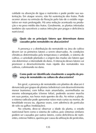 135
culdade na absorção de água e nutrientes e pode perder sua sus-
tentação. Em ataque severo, não há sustentação dos frutos. Pode
ocorrer atraso na emissão da floração pelo fato de o estádio vege-
tativo ser mais prolongado. Há uma redução acentuada na produ-
ção e no peso médio dos frutos. Geralmente, as plantas infestadas
também são suscetíveis a outras infecções por pragas e deficiência
nutricional.
335	
Quais são os principais fatores que determinam danos
causados pelos nematoides no abacaxizeiro?
A presença e a distribuição do nematoide na área de cultivo
devem ser os primeiros fatores a serem observados. As condições
climáticas determinadas pela temperatura e umidade, o sistema de
cultivo, a variedade plantada e a origem das mudas são fatores que
vão determinar a intensidade do dano. A interação desses fatores vai
promover o desenvolvimento mais rápido dos nematoides nos
cultivos, culminando no dano.
336	
Como pode ser identificada visualmente a suspeita da pre­
sença de nematoides na cultura do abacaxizeiro?
Em geral, a presença de nematoides em plantios de abacaxi é
denunciada por grupos de plantas (reboleiras) com desenvolvimento
menor (nanismo), com folhas mais amareladas, avermelhadas ou
mesmo esbranquiçadas (clorose foliar), podendo ocorrer murcha
em suas pontas, nas horas mais quentes do dia. Ao retirar a planta,
o sistema radicular pode apresentar raízes mais curtas ou mortas, de
tonalidade escura ou, algumas vezes, com aderência de partículas
de solo ou galhas (nodulações).
No entanto, deve-se observar a idade da planta, o estado
nutricional bem como o sistema de cultivo, pois sintomas similares
podem ser causados por outros fatores, como deficiência de nutri­
entes, estresse hídrico, queima por causa da utilização de pesticidas,
 