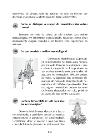 136
ocorrência de viroses, falta de aeração do solo ou mesmo por
doenças relacionadas à destruição das raízes absorventes.
337	
Como se distingue o ataque de nematoides das outras
causas?
Somente por meio da coleta de solo e raízes para análise
nematológica em laboratório especializado. Situações como essas
normalmente exigem consulta a um técnico com experiência no
assunto.
338	 Em que consiste a análise nematológica?
Consiste na identificação da presen-
ça de nematoides nas raízes e/ou no solo,
por meio de técnicas de extrações e pro-
cedimentos específicos. É importante fa-
zer análises tanto do solo quanto das raí-
zes, pois os nematoides infestam ambos
os meios. A depender das condições cli-
máticas, do hábito de alimentação do ne-
matoide e do estádio vegetativo das plan-
tas, alguns nematoides podem ser mais
facilmente detectados no solo, próximo
às raízes, do que dentro das raízes.
339	 Como se faz a coleta de solo para aná­
lise nematológica?
Deve-se, inicialmente, demarcar a área a
ser amostrada, a qual deve possuir as mesmas
características e condições de uniformidade.
Geralmente, deve-se coletar o solo nas áreas
com reboleiras de plantas com sintomas simila-
 