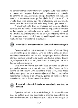 137
res como descritos anteriormente (ver pergunta 336). Pode-se efetu-
ar uma amostra composta de duas a cinco subamostras, a depender
do tamanho da área. A coleta do solo pode ser feita com trado, pá,
enxada ou enxadeco a uma profundidade de 20 cm ou 30 cm.
O solo deve estar úmido, mas não encharcado, nem demasiada-
mente seco. São suficientes cerca de 200 g de solo, por amostra.
A amostra de solo deve ser embalada em sacos de plástico,
bem vedados (retirando-se todo o ar interno), etiquetados e enviados
ao laboratório especializado com a maior brevidade possível.
As amostras devem ser protegidas do calor, da luz solar, do frio ou
do vento, pois nessas condições os nematoides podem morrer e os
resultados não representarem a realidade.
340	 Como se faz a coleta de raízes para análise nematológica?
Devem-se coletar raízes ao redor da planta. Cerca de 100 g
são suficientes para as análises. Deve-se evitar a coleta de raízes
totalmente mortas e/ou apodrecidas. Sempre que possível, deve-se
informar o estágio vegetativo da planta amostrada e os tipos de apli­
cações químicas feitas na área, bem como as condições climáticas
da época da amostragem.
Essas amostras devem ser embaladas em sacos de plástico,
que podem conter um pouco de terra, e identificadas no lado
externo da embalagem. Deve-se retirar o ar dos sacos, antes de seu
fechamento, para que as amostras sejam mais bem conservadas.
Recomenda-se efetuar a amostragem, quando as condições forem
propícias ao desenvolvimento do abacaxizeiro.
341	
É possível evitar a infestação de nematoides em áreas de
cultivo?
É possível reduzir os riscos de infestação de nematoides em
áreas de cultivo, pois sua locomoção é mínima, dependendo da
ajuda do homem para sua disseminação. Desde a implantação do
 