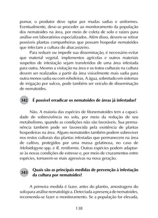 138
pomar, o produtor deve optar por mudas sadias e uniformes.
Eventualmente, deve-se proceder ao monitoramento da população
dos nematoides na área, por meio de coleta de solo e raízes para
análise em laboratórios especializados. Além disso, devem-se retirar
possíveis plantas companheiras que possam hospedar nematoides
que infectam a cultura do abacaxizeiro.
Para reduzir ou impedir sua disseminação, é necessário evitar
que material vegetal, implementos agrícolas e outros materiais
suspeitos de infestação sejam transferidos de uma área infestada
para outra. Mesmo a visitação na área e os tratos culturais na cultura
devem ser realizados a partir da área visivelmente mais sadia para
outra menos sadia ou com reboleiras. A água, sobretudo em sistemas
de irrigação por sulcos, pode também ser veículo de disseminação
de nematoides.
342	 É possível erradicar os nematoides de áreas já infestadas?
Não. A maioria das espécies de fitonematoides tem a capaci­
dade de sobrevivência no solo, por meio da redução de seu
metabolismo, quando as condições não são favoráveis. Sua perma­
nência também pode ser favorecida pela existência de plantas
hospedeiras na área. Alguns nematoides também podem sobreviver
nos restos culturais das plantas infestadas que permanecem na área
de cultivo, protegidos por uma massa gelatinosa, no caso de
Meloidogyne spp. e R. reniformis. Outras espécies podem adaptar-
se às novas condições de estresse e, por meio de cruzamentos entre
espécies, tornarem-se mais agressivas na nova geração.
343	
Quais são as principais medidas de prevenção à infestação
da cultura por nematoides?
A primeira medida é fazer, antes do plantio, amostragens do
soloparaanálisenematológica.Detectadaapresençadenematoides,
recomenda-se fazer o monitoramento. Se a população for elevada,
 