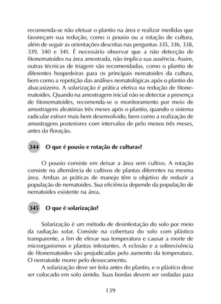 139
recomenda-se não efetuar o plantio na área e realizar medidas que
favoreçam sua redução, como o pousio ou a rotação de cultura,
além de seguir as orientações descritas nas perguntas 335, 336, 338,
339, 340 e 341. É necessário observar que a não detecção de
fitonematoides na área amostrada, não implica sua ausência. Assim,
outras técnicas de triagem são recomendadas, como o plantio de
diferentes hospedeiras para os principais nematoides da cultura,
bem como a repetição das análises nematológicas após o plantio do
abacaxizeiro. A solarização é prática efetiva na redução de fitone­
matoides. Quando na amostragem inicial não se detectar a presença
de fitonematoides, recomenda-se o monitoramento por meio de
amostragens aleatórias três meses após o plantio, quando o sistema
radicular estiver mais bem desenvolvido, bem como a realização de
amostragens posteriores com intervalos de pelo menos três meses,
antes da floração.
344	 O que é pousio e rotação de culturas?
O pousio consiste em deixar a área sem cultivo. A rotação
consiste na alternância de cultivos de plantas diferentes na mesma
área. Ambas as práticas de manejo têm o objetivo de reduzir a
população de nematoides. Sua eficiência depende da população de
nematoides existente na área.
345	 O que é solarização?
Solarização é um método de desinfestação do solo por meio
da radiação solar. Consiste na cobertura do solo com plástico
transparente, a fim de elevar sua temperatura e causar a morte de
microrganismos e plantas infestantes. A eclosão e a sobrevivência
de fitonematoides são prejudicadas pelo aumento da temperatura.
O nematoide morre pelo dessecamento.
A solarização deve ser feita antes do plantio, e o plástico deve
ser colocado em solo úmido. Suas bordas devem ser vedadas para
 