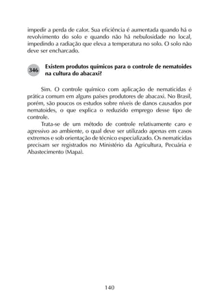 140
impedir a perda de calor. Sua eficiência é aumentada quando há o
revolvimento do solo e quando não há nebulosidade no local,
impedindo a radiação que eleva a temperatura no solo. O solo não
deve ser encharcado.
346	
Existem produtos químicos para o controle de nematoides
na cultura do abacaxi?
Sim. O controle químico com aplicação de nematicidas é
prática comum em alguns países produtores de abacaxi. No Brasil,
porém, são poucos os estudos sobre níveis de danos causados por
nematoides, o que explica o reduzido emprego desse tipo de
controle.
Trata-se de um método de controle relativamente caro e
agressivo ao ambiente, o qual deve ser utilizado apenas em casos
extremos e sob orientação de técnico especializado. Os nematicidas
precisam ser registrados no Ministério da Agricultura, Pecuária e
Abastecimento (Mapa).
 