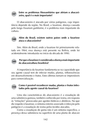 142
347	
Entre os problemas fitossanitários que afetam o abacaxi­
zeiro, qual é o mais importante?
O abacaxizeiro é atacado por vários patógenos, cuja impor­
tância depende da região. No Brasil, a fusariose, doença causada
pelo fungo Fusarium guttiforme, é o problema mais importante da
cultura.
348	
Além do Brasil, existem outros países onde a fusariose
ataca o abacaxizeiro?
Sim. Além do Brasil, onde a fusariose foi primeiramente rela­
tada em 1964, essa doença está presente na Bolívia, onde foi
acidentalmente introduzida no início da década de 1990.
349	
Por que a fusariose é considerada a doença mais importante
da abacaxicultura brasileira?
A importância da fusariose fundamenta-se na capacidade que
seu agente causal tem de infectar mudas, plantas, inflorescências
em desenvolvimento e frutos. Estes últimos tornam-se imprestáveis
para comercialização.
350	
Como é possível reconhecer mudas, plantas e frutos infec­
tados pelo agente causal da fusariose?
Uma das características do abacaxizeiro é a exsudação de
uma substância gomosa, também conhecida por resina, em resposta
às “irritações” provocadas por agentes bióticos e abióticos. No que
diz respeito à fusariose, o sintoma externo associado à infecção pelo
patógeno é a exsudação de resina pelos tecidos atacados.
Como a exsudação de goma não é um sintoma específico, a
presença dessa substância na superfície de uma planta de abacaxi
 