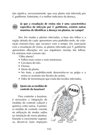 143
não significa, necessariamente, que essa planta está infectada por
F. guttiforme. Entretanto, é o melhor indicativo da doença.
351	
Já que a exsudação de resina não é uma característica
específica da infecção por F. guttiforme, existem outras
maneiras de identificar a doença em plantas, no campo?
Sim. Em mudas e plantas infectadas, a base das folhas e a
região afetada do caule apresentam uma podridão-mole, de colo­
ração marrom-clara, que escurece com o tempo. Em associação
com a exsudação de resina, as plantas infectadas por F. guttiforme
apresentam alterações em sua arquitetura (arranjo das folhas).
Os sintomas mais comuns são:
“Olho aberto”.
•	 Folhas mais curtas e mais numerosas.
•	 Curvatura do talo.
•	 Clorose.
•	 Morte da planta.
•	 No fruto, a podridão-mole desenvolve-se na polpa e a
resina se acumula nos lóculos do ovário.
•	 Odor de fermentação que exala dos tecidos infectados.
352	 Quais são as medidas de
controle da fusariose?
Para controlar a fusariose,
é necessária a integração de
medidas de controle cultural e
químico, entre outras. A primei-
ra medida de controle consiste
na utilização de mudas sadias
na instalação de novos plantios.
Durante o crescimento vegetati-
vo, devem-se fazer inspeções
 