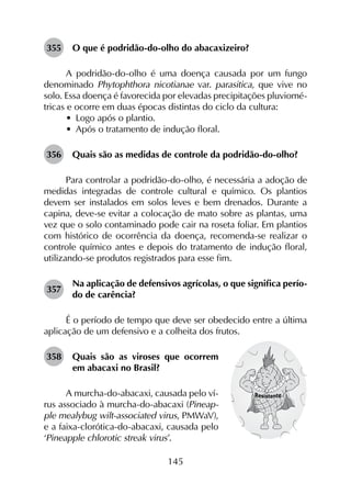 145
355	 O que é podridão-do-olho do abacaxizeiro?
A podridão-do-olho é uma doença causada por um fungo
denominado Phytophthora nicotianae var. parasitica, que vive no
solo. Essa doença é favorecida por elevadas precipitações pluviomé­
tricas e ocorre em duas épocas distintas do ciclo da cultura:
•	 Logo após o plantio.
•	 Após o tratamento de indução floral.
356	 Quais são as medidas de controle da podridão-do-olho?
Para controlar a podridão-do-olho, é necessária a adoção de
medidas integradas de controle cultural e químico. Os plantios
devem ser instalados em solos leves e bem drenados. Durante a
capina, deve-se evitar a colocação de mato sobre as plantas, uma
vez que o solo contaminado pode cair na roseta foliar. Em plantios
com histórico de ocorrência da doença, recomenda-se realizar o
controle químico antes e depois do tratamento de indução floral,
utilizando-se produtos registrados para esse fim.
357	
Na aplicação de defensivos agrícolas, o que significa perío­
do de carência?
É o período de tempo que deve ser obedecido entre a última
aplicação de um defensivo e a colheita dos frutos.
358	 Quais são as viroses que ocorrem
em abacaxi no Brasil?
A murcha-do-abacaxi, causada pelo ví-
rus associado à murcha-do-abacaxi (Pineap-
ple mealybug wilt-associated virus, PMWaV),
e a faixa-clorótica-do-abacaxi, causada pelo
‘Pineapple chlorotic streak virus’.
 