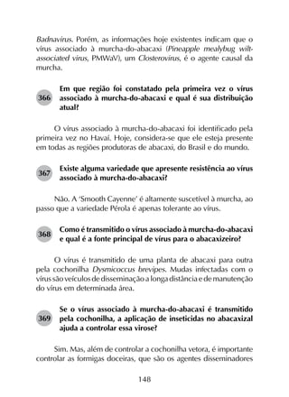 148
Badnavirus. Porém, as informações hoje existentes indicam que o
vírus associado à murcha-do-abacaxi (Pineapple mealybug wilt-
associated virus, PMWaV), um Closterovirus, é o agente causal da
murcha.
366	
Em que região foi constatado pela primeira vez o vírus
associado à murcha-do-abacaxi e qual é sua distribuição
atual?
O vírus associado à murcha-do-abacaxi foi identificado pela
primeira vez no Havaí. Hoje, considera-se que ele esteja presente
em todas as regiões produtoras de abacaxi, do Brasil e do mundo.
367	
Existe alguma variedade que apresente resistência ao vírus
associado à murcha-do-abacaxi?
Não. A ‘Smooth Cayenne’ é altamente suscetível à murcha, ao
passo que a variedade Pérola é apenas tolerante ao vírus.
368	
Como é transmitido o vírus associado à murcha-do-abacaxi
e qual é a fonte principal de vírus para o abacaxizeiro?
O vírus é transmitido de uma planta de abacaxi para outra
pela cochonilha Dysmicoccus brevipes. Mudas infectadas com o
vírussãoveículosdedisseminaçãoalongadistânciaedemanutenção
do vírus em determinada área.
369	
Se o vírus associado à murcha-do-abacaxi é transmitido
pela cochonilha, a aplicação de inseticidas no abacaxizal
ajuda a controlar essa virose?
Sim. Mas, além de controlar a cochonilha vetora, é importante
controlar as formigas doceiras, que são os agentes disseminadores
 