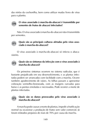 149
das ninfas da cochonilha, bem como utilizar mudas livres de vírus
para o plantio.
370	
O vírus associado à murcha-do-abacaxi é transmitido por
sementes de frutos de abacaxi infectados?
Não. O vírus associado à murcha-do-abacaxi não é transmitido
por sementes.
371	
Quais são as principais culturas afetadas pelo vírus asso­
ciado à murcha-do-abacaxi?
O vírus associado à murcha-do-abacaxi só infecta o abaca­
xizeiro.
372	
Quais são os sintomas da infecção com o vírus associado à
murcha-do-abacaxi?
Os primeiros sintomas ocorrem no sistema radicular, que é
bastante prejudicado em seu desenvolvimento, e as plantas infec­
tadas podem ser arrancadas com facilidade com a murcha. Ocorre
também apodrecimento de raízes. As folhas passam a apresentar
coloração vermelho-bronzeada, com as margens curvadas para
baixo e as pontas enroladas e necrosadas. Pode ocorrer a morte de
plantas infectadas.
373	
Quais são os danos provocados pelo vírus associado à
murcha-do-abacaxi?
Amurchapodecausaramortedeplantas,impedirafrutificação
normal ou ocasionar a produção de frutos sem valor comercial. Já
foram relatados prejuízos de mais de 70% por causa da murcha.
 