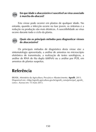 150
374	
Em que idade o abacaxizeiro é suscetível ao vírus associado
à murcha-do-abacaxi?
Esta virose pode ocorrer em plantas de qualquer idade. No
entanto, quando a infecção ocorre na fase jovem, os sintomas e a
redução na produção são mais drásticos. A suscetibilidade ao vírus
ocorre durante todo o ciclo da planta.
375	
Quais são os principais métodos para diagnosticar viroses
do abacaxizeiro?
Os principais métodos de diagnóstico desta virose são: a
sintomatologia apresentada, a análise de amostras no microscópio
eletrônico de transmissão, a realização de testes sorológicos, a
análise de RNA de fita dupla (dsRNA) ou a análise por PCR, em
amostras de plantas suspeitas.
Referência
BRASIL. Ministério da Agricultura, Pecuária e Abastecimento. Agrofit. 2013.
Disponível em: <http://agrofit.agricultura.gov.br/agrofit_cons/principal_agrofit_
cons>. Acesso em: 15 maio 2013.
 