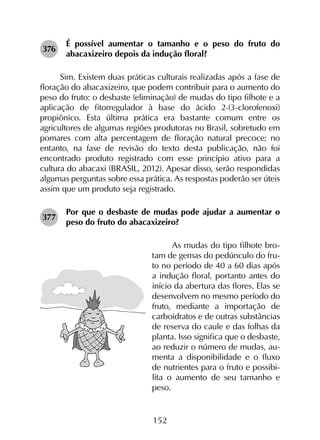 152
376	
É possível aumentar o tamanho e o peso do fruto do
abacaxizeiro depois da indução floral?
Sim. Existem duas práticas culturais realizadas após a fase de
floração do abacaxizeiro, que podem contribuir para o aumento do
peso do fruto: o desbaste (eliminação) de mudas do tipo filhote e a
aplicação de fitorregulador à base do ácido 2-(3-clorofenoxi)
propiônico. Esta última prática era bastante comum entre os
agricultores de algumas regiões produtoras no Brasil, sobretudo em
pomares com alta percentagem de floração natural precoce; no
entanto, na fase de revisão do texto desta publicação, não foi
encontrado produto registrado com esse princípio ativo para a
cultura do abacaxi (BRASIL, 2012). Apesar disso, serão respondidas
algumas perguntas sobre essa prática. As respostas poderão ser úteis
assim que um produto seja registrado.
377	
Por que o desbaste de mudas pode ajudar a aumentar o
peso do fruto do abacaxizeiro?
As mudas do tipo filhote bro-
tam de gemas do pedúnculo do fru-
to no período de 40 a 60 dias após
a indução floral, portanto antes do
início da abertura das flores. Elas se
desenvolvem no mesmo período do
fruto, mediante a importação de
carboidratos e de outras substâncias
de reserva do caule e das folhas da
planta. Isso significa que o desbaste,
ao reduzir o número de mudas, au-
menta a disponibilidade e o fluxo
de nutrientes para o fruto e possibi-
lita o aumento de seu tamanho e
peso.
 