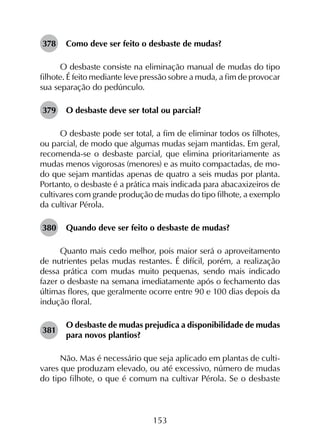 153
378	 Como deve ser feito o desbaste de mudas?
O desbaste consiste na eliminação manual de mudas do tipo
filhote. É feito mediante leve pressão sobre a muda, a fim de provocar
sua separação do pedúnculo.
379	 O desbaste deve ser total ou parcial?
O desbaste pode ser total, a fim de eliminar todos os filhotes,
ou parcial, de modo que algumas mudas sejam mantidas. Em geral,
recomenda-se o desbaste parcial, que elimina prioritariamente as
mudas menos vigorosas (menores) e as muito compactadas, de mo­
do que sejam mantidas apenas de quatro a seis mudas por planta.
Portanto, o desbaste é a prática mais indicada para abacaxizeiros de
cultivares com grande produção de mudas do tipo filhote, a exemplo
da cultivar Pérola.
380	 Quando deve ser feito o desbaste de mudas?
Quanto mais cedo melhor, pois maior será o aproveitamento
de nutrientes pelas mudas restantes. É difícil, porém, a realização
dessa prática com mudas muito pequenas, sendo mais indicado
fazer o desbaste na semana imediatamente após o fechamento das
últimas flores, que geralmente ocorre entre 90 e 100 dias depois da
indução floral.
381	
O desbaste de mudas prejudica a disponibilidade de mudas
para novos plantios?
Não. Mas é necessário que seja aplicado em plantas de culti­
vares que produzam elevado, ou até excessivo, número de mudas
do tipo filhote, o que é comum na cultivar Pérola. Se o desbaste
 