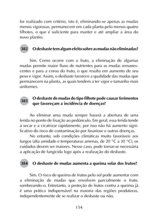 154
for realizado com critério, isto é, eliminando-se apenas as mudas
menos vigorosas, permanecem em cada planta pelo menos quatro
filhotes, o que é suficiente para manter e até ampliar a área do
novo plantio.
382	 Odesbastetemalgumefeitosobreasmudasnãoeliminadas?
Sim. Como ocorre com o fruto, a eliminação de algumas
mudas permite maior fluxo de nutrientes para as mudas remanes­
centes e para a coroa do fruto, o que resulta em aumento de seu
peso e vigor. Assim, o desbaste favorece a qualidade das mudas que
permanecem na planta, as quais tendem a ter vigor e tamanho mais
uniformes.
383	
O desbaste de mudas do tipo filhote pode causar ferimentos
que favoreçam a incidência de doenças?
Ao eliminar uma muda sempre haverá a abertura de uma
ferida no ponto de fixação ao pedúnculo. Em geral, essa ferida tende
a secar e a cicatrizar rapidamente, por isso não há aumento signi­
ficativo do risco de contaminação por fusariose e outras doenças.
No entanto, sob condições climáticas muito favoráveis aos
fungos (alta umidade e temperaturas amenas, de 20 °C a 30 °C), os
cuidados devem ser maiores. Nesse caso, pode tornar-se necessária
a aplicação de fungicida logo após a realização do desbaste.
384	 O desbaste de mudas aumenta a queima solar dos frutos?
Sim. O risco de queima de frutos pelo sol pode aumentar com
a eliminação de mudas que envolvem parcialmente o fruto,
sombreando-o. Entretanto, a proteção de frutos contra a queima já
é uma prática indispensável na maioria das regiões produtoras,
independentemente de se realizar o desbaste ou não.
 