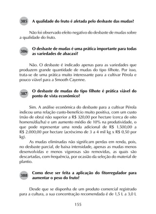 155
385	 A qualidade do fruto é afetada pelo desbaste das mudas?
Não foi observado efeito negativo do desbaste de mudas sobre
a qualidade do fruto.
386	
O desbaste de mudas é uma prática importante para todas
as variedades de abacaxi?
Não. O desbaste é indicado apenas para as variedades que
produzem grande quantidade de mudas do tipo filhote. Por isso,
trata-se de uma prática muito interessante para a cultivar Pérola e
pouco viável para a Smooth Cayenne.
387	
O desbaste de mudas do tipo filhote é prática viável do
ponto de vista econômico?
Sim. A análise econômica do desbaste para a cultivar Pérola
indicou uma relação custo-benefício muito positiva, com um custo
(mão de obra) não superior a R$ 320,00 por hectare (cerca de oito
homens/dia/ha) e um aumento médio de 10% na produtividade, o
que pode representar uma renda adicional de R$ 1.500,00 a
R$ 2.000,00 por hectare (acréscimo de 3 a 4 mil kg x R$ 0,50 por
kg).
As mudas eliminadas não significam perdas em renda, pois,
no desbaste parcial, de baixa intensidade, apenas as mudas menos
desenvolvidas e menos vigorosas são removidas, as quais são
descartadas, com frequência, por ocasião da seleção do material de
plantio.
388	
Como deve ser feita a aplicação do fitorregulador para
aumentar o peso do fruto?
Desde que se disponha de um produto comercial registrado
para a cultura, a sua concentração recomendada é de 1,5 L a 3,0 L
 