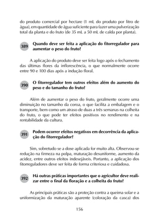 156
do produto comercial por hectare (1 mL do produto por litro de
água), em quantidade de água suficiente para fazer uma pulverização
total da planta e do fruto (de 35 mL a 50 mL de calda por planta).
389	
Quando deve ser feita a aplicação do fitorregulador para
aumentar o peso do fruto?
A aplicação do produto deve ser feita logo após o fechamento
das últimas flores da inflorescência, o que normalmente ocorre
entre 90 e 100 dias após a indução floral.
390	
O fitorregulador tem outros efeitos além do aumento do
peso e do tamanho do fruto?
Além de aumentar o peso do fruto, geralmente ocorre uma
diminuição no tamanho da coroa, o que facilita a embalagem e o
transporte, bem como um atraso de duas a três semanas na colheita
do fruto, o que pode ter efeitos positivos no rendimento e na
rentabilidade da cultura.
391	
Podem ocorrer efeitos negativos em decorrência da aplica­
ção do fitorregulador?
Sim, sobretudo se a dose aplicada for muito alta. Observou-se
redução na firmeza na polpa, maturação desuniforme, aumento da
acidez, entre outros efeitos indesejáveis. Portanto, a aplicação dos
fitorreguladores deve ser feita de forma criteriosa e cuidadosa.
392	
Há outras práticas importantes que o agricultor deve reali­
zar entre o final da floração e a colheita do fruto?
As principais práticas são a proteção contra a queima solar e a
uniformização da maturação aparente (coloração da casca) dos
 