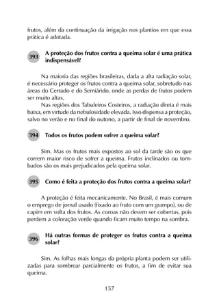 157
frutos, além da continuação da irrigação nos plantios em que essa
prática é adotada.
393	
A proteção dos frutos contra a queima solar é uma prática
indispensável?
Na maioria das regiões brasileiras, dada a alta radiação solar,
é necessário proteger os frutos contra a queima solar, sobretudo nas
áreas do Cerrado e do Semiárido, onde as perdas de frutos podem
ser muito altas.
Nas regiões dos Tabuleiros Costeiros, a radiação direta é mais
baixa, em virtude da nebulosidade elevada. Isso dispensa a proteção,
salvo no verão e no final do outono, a partir de final de novembro.
394	 Todos os frutos podem sofrer a queima solar?
Sim. Mas os frutos mais expostos ao sol da tarde são os que
correm maior risco de sofrer a queima. Frutos inclinados ou tom­
bados são os mais prejudicados pela queima solar.
395	 Como é feita a proteção dos frutos contra a queima solar?
A proteção é feita mecanicamente. No Brasil, é mais comum
o emprego de jornal usado (fixado ao fruto com um grampo), ou de
capim em volta dos frutos. As coroas não devem ser cobertas, pois
perdem a coloração verde quando ficam muito tempo na sombra.
396	
Há outras formas de proteger os frutos contra a queima
solar?
Sim. As folhas mais longas da própria planta podem ser utili­
zadas para sombrear parcialmente os frutos, a fim de evitar sua
queima.
 