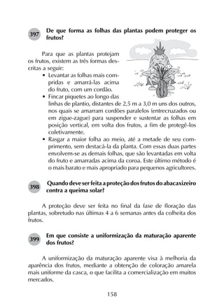 158
397	
De que forma as folhas das plantas podem proteger os
frutos?
Para que as plantas protejam
os frutos, existem as três formas des-
critas a seguir:
•	 Levantar as folhas mais com-
pridas e amarrá-las acima
do fruto, com um cordão.
•	 Fincar piquetes ao longo das
linhas de plantio, distantes de 2,5 m a 3,0 m uns dos outros,
nos quais se amarram cordões paralelos (entrecruzados ou
em zigue-zague) para suspender e sustentar as folhas em
posição vertical, em volta dos frutos, a fim de protegê-los
coletivamente.
•	 Rasgar a maior folha ao meio, até a metade de seu com­
primento, sem destacá-la da planta. Com essas duas partes
envolvem-se as demais folhas, que são levantadas em volta
do fruto e amarradas acima da coroa. Este último método é
o mais barato e mais apropriado para pequenos agricultores.
398	
Quando deve ser feita a proteção dos frutos do abacaxizeiro
contra a queima solar?
A proteção deve ser feita no final da fase de floração das
plantas, sobretudo nas últimas 4 a 6 semanas antes da colheita dos
frutos.
399	
Em que consiste a uniformização da maturação aparente
dos frutos?
A uniformização da maturação aparente visa à melhoria da
aparência dos frutos, mediante a obtenção de coloração amarela
mais uniforme da casca, o que facilita a comercialização em muitos
mercados.
 