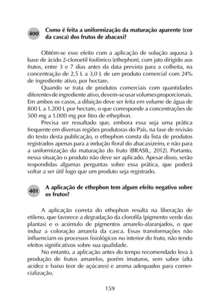 159
400	
Como é feita a uniformização da maturação aparente (cor
da casca) dos frutos de abacaxi?
Obtém-se esse efeito com a aplicação de solução aquosa à
base de ácido 2-cloroetil fosfônico (ethephon), com jato dirigido aos
frutos, entre 3 e 7 dias antes da data prevista para a colheita, na
concentração de 2,5 L a 3,0 L de um produto comercial com 24%
de ingrediente ativo, por hectare.
Quando se trata de produtos comerciais com quantidades
diferentesdeingredienteativo,devem-seusarvolumesproporcionais.
Em ambos os casos, a diluição deve ser feita em volume de água de
800 L a 1.200 L por hectare, o que corresponde a concentrações de
500 mg a 1.000 mg por litro de ethephon.
Precisa ser ressaltado que, embora essa seja uma prática
frequente em diversas regiões produtoras do País, na fase de revisão
do texto desta publicação, o ethephon consta da lista de produtos
registrados apenas para a indução floral do abacaxizeiro, e não para
a uniformização da maturação do fruto (BRASIL, 2012). Portanto,
nessa situação o produto não deve ser aplicado. Apesar disso, serão
respondidas algumas perguntas sobre essa prática, que poderá
voltar a ser útil logo que um produto seja registrado.
401	
A aplicação de ethephon tem algum efeito negativo sobre
os frutos?
A aplicação correta do ethephon resulta na liberação de
etileno, que favorece a degradação da clorofila (pigmento verde das
plantas) e o acúmulo de pigmentos amarelo-alaranjados, o que
induz a coloração amarela da casca. Essas transformações não
influenciam os processos fisiológicos no interior do fruto, não tendo
efeitos significativos sobre sua qualidade.
No entanto, a aplicação antes do tempo recomendado leva à
produção de frutos amarelos, porém imaturos, sem sabor (alta
acidez e baixo teor de açúcares) e aroma adequados para comer­
cialização.
 