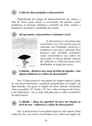16
1	 A falta de chuva prejudica o abacaxizeiro?
Dependendo do estágio de desenvolvimento da cultura, a
falta de chuva pode atrasar o crescimento das plantas, causar
problemas na floração, diminuir o tamanho do fruto, reduzir a
produção e prejudicar a qualidade das mudas.
2	 Até que ponto o abacaxizeiro é resistente à seca?
O abacaxizeiro é uma planta que
resiste bem à seca. No entanto, para ser
cultivado com finalidade comercial, a
resistência à seca não é suficiente. Para
tornar-se uma atividade econômica
viável, recomenda-se seu cultivo em
áreas onde as chuvas atinjam volumes
de 1.000 mm a 1.500 mm anuais, bem
distribuídos ao longo dos meses.
3	
A latitude – distância sul e norte da linha do Equador – tem
alguma influência no cultivo do abacaxizeiro?
Sim. O abacaxizeiro é uma planta de origem tropical e pode
ter seu desenvolvimento e produção prejudicados em regiões de
altas latitudes. Em geral, as regiões de baixa latitude, localizadas
entre os paralelos 25° Norte e 25° Sul – entre os trópicos de Câncer
e de Capricórnio – são as mais indicadas para o cultivo econômico
do abacaxizeiro.
4	
A altitude – altura da superfície da terra em relação ao
nível do mar – influencia o cultivo do abacaxizeiro?
Sim. O abacaxizeiro é uma planta tropical e não suporta clima
muito frio. Por essa razão, recomenda-se seu cultivo em regiões de
 