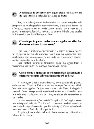 160
402	
A aplicação de ethephon tem algum efeito sobre as mudas
do tipo filhote localizadas próximo ao fruto?
Sim, se a aplicação não for bem feita. Ao serem atingidas pelo
ethephon, as mudas podem absorver etileno, e isso pode induzi-las
à floração, implicando sua perda como material de plantio. Isso é
especialmente problemático no caso da cultivar Pérola, que produz
muitas mudas do tipo filhote por planta.
403	
Como impedir que as mudas sejam atingidas por ethephon
durante o tratamento dos frutos?
Para evitar o problema, é necessário que sejam feitas aplicações
de ethephon depois da colheita dos frutos ou aplicações bem
localizadas, com volume mínimo de calda por fruto e com concen­
trações mais altas do ethephon.
Essa prática tornou-se frequente entre os agricultores e
compradores de frutos de abacaxi da cultivar Pérola.
404	
Como é feita a aplicação de ethephon mais concentrado e
em menor volume sobre os frutos em pré-colheita?
A aplicação é feita manualmente, com garrafa de plástico
(volumes de 100 mL a 500 mL), em cuja tampa faz-se um orifício
fino com uma agulha. O jato, sob a forma de filete, é dirigido à
casca do fruto, num ponto situado imediatamente abaixo da coroa,
de modo que a calda escorra em direção à base do fruto sem cair
nas mudas.
Usam-se concentrações de 6.000 mg/L a 10.000 mg/L (corres­
ponde à quantidade de 25 mL a 40 mL de um produto comercial
com 24% de ingrediente ativo por litro de água). Deve ser aplicada
cerca de 1 mL a 2 mL da calda por fruto.
A aplicação nos dois lados do fruto acelera e uniformiza a
coloração da casca.
 