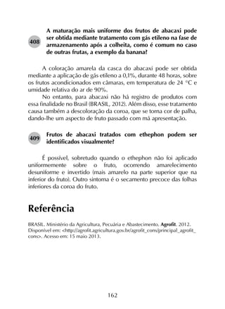 162
408	
A maturação mais uniforme dos frutos de abacaxi pode
ser obtida mediante tratamento com gás etileno na fase de
armazenamento após a colheita, como é comum no caso
de outras frutas, a exemplo da banana?
A coloração amarela da casca do abacaxi pode ser obtida
mediante a aplicação de gás etileno a 0,1%, durante 48 horas, sobre
os frutos acondicionados em câmaras, em temperatura de 24 °C e
umidade relativa do ar de 90%.
No entanto, para abacaxi não há registro de produtos com
essa finalidade no Brasil (BRASIL, 2012). Além disso, esse tratamento
causa também a descoloração da coroa, que se torna cor de palha,
dando-lhe um aspecto de fruto passado com má apresentação.
409	
Frutos de abacaxi tratados com ethephon podem ser
identificados visualmente?
É possível, sobretudo quando o ethephon não foi aplicado
uniformemente sobre o fruto, ocorrendo amarelecimento
desuniforme e invertido (mais amarelo na parte superior que na
inferior do fruto). Outro sintoma é o secamento precoce das folhas
inferiores da coroa do fruto.
Referência
BRASIL. Ministério da Agricultura, Pecuária e Abastecimento. Agrofit. 2012.
Disponível em: <http://agrofit.agricultura.gov.br/agrofit_cons/principal_agrofit_
cons>. Acesso em: 15 maio 2013.
 