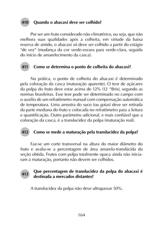 164
410	 Quando o abacaxi deve ser colhido?
Por ser um fruto considerado não climatérico, ou seja, que não
melhora suas qualidades após a colheita, em virtude da baixa
reserva de amido, o abacaxi só deve ser colhido a partir do estágio
“de vez” (mudança da cor verde-escura para verde-clara, seguida
do início de amarelecimento da casca).
411	 Como se determina o ponto de colheita do abacaxi?
Na prática, o ponto de colheita do abacaxi é determinado
pela coloração da casca (maturação aparente). O teor de açúcares
da polpa do fruto deve estar acima de 12% (12 °Brix), segundo as
normas brasileiras. Esse teor pode ser determinado no campo com
o auxílio de um refratômetro manual com compensação automática
de temperatura. Uma amostra do suco (ou gotas) deve ser retirada
da parte mediana do fruto e colocada no refratômetro para a leitura
e quantificação. Outro parâmetro adicional, e mais confiável que a
coloração da casca, é a translucidez da polpa (maturação real).
412	 Como se mede a maturação pela translucidez da polpa?
Faz-se um corte transversal na altura do maior diâmetro do
fruto e avalia-se a percentagem de área amarelo-translúcida da
seção obtida. Frutos com polpa totalmente opaca ainda não inicia­
ram a maturação, portanto não devem ser colhidos.
413	
Que percentagem de translucidez da polpa do abacaxi é
destinada a mercados distantes?
A translucidez da polpa não deve ultrapassar 50%.
 
