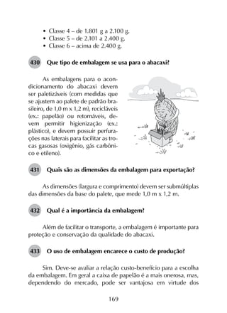 169
•	 Classe 4 – de 1.801 g a 2.100 g.
•	 Classe 5 – de 2.101 a 2.400 g.
•	 Classe 6 – acima de 2.400 g.
430	 Que tipo de embalagem se usa para o abacaxi?
As embalagens para o acon-
dicionamento do abacaxi devem
ser paletizáveis (com medidas que
se ajustem ao palete de padrão bra-
sileiro, de 1,0 m x 1,2 m), recicláveis
(ex.: papelão) ou retornáveis, de-
vem permitir higienização (ex.:
plástico), e devem possuir perfura-
ções nas laterais para facilitar as tro-
cas gasosas (oxigênio, gás carbôni-
co e etileno).
431	 Quais são as dimensões da embalagem para exportação?
As dimensões (largura e comprimento) devem ser submúltiplas
das dimensões da base do palete, que mede 1,0 m x 1,2 m.
432	 Qual é a importância da embalagem?
Além de facilitar o transporte, a embalagem é importante para
proteção e conservação da qualidade do abacaxi.
433	 O uso de embalagem encarece o custo de produção?
Sim. Deve-se avaliar a relação custo-benefício para a escolha
da embalagem. Em geral a caixa de papelão é a mais onerosa, mas,
dependendo do mercado, pode ser vantajosa em virtude dos
 