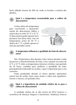 17
baixa altitude (menos de 400 m), onde se localiza a maioria dos
plantios.
5	
Qual é a temperatura recomendada para o cultivo do
abacaxizeiro?
A faixa ótima de temperatura
para crescimento e desenvolvi-
mento do abacaxizeiro (folhas e
raízes) situa-se entre 22 °C e 32 °C.
O abacaxizeiro pode suportar tem-
peraturas fora dessa faixa, mas em
temperaturas acima de 40 °C e
abaixo de 5 °C a planta apenas re-
siste por períodos curtos.
6	
A temperatura influencia a qualidade do fruto do abacaxi­
zeiro?
Sim. Temperaturas altas durante o dia e baixas durante a noite
favorecem o desenvolvimento do fruto. Uma variação em torno de
8 °C a 14 °C entre as temperaturas máxima e mínima, num período
de 24 horas, contribui para melhorar a qualidade do fruto,
principalmente reduzindo sua acidez, o que é importante para o seu
consumo.
Frutos produzidos durante os meses quentes apresentam
menor teor de acidez, bem como aroma e sabor mais agradáveis.
Ocorre o inverso, em períodos frios.
7	
Qual é a importância da umidade relativa do ar para a
cultura do abacaxizeiro?
A umidade relativa do ar alta (acima de 85%) favorece a
ocorrência de doenças fúngicas e bacterianas. Mudanças bruscas
 