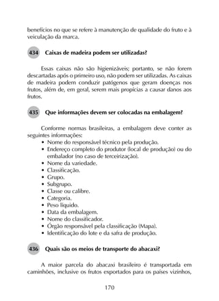 170
benefícios no que se refere à manutenção de qualidade do fruto e à
veiculação da marca.
434	 Caixas de madeira podem ser utilizadas?
Essas caixas não são higienizáveis; portanto, se não forem
descartadas após o primeiro uso, não podem ser utilizadas. As caixas
de madeira podem conduzir patógenos que geram doenças nos
frutos, além de, em geral, serem mais propícias a causar danos aos
frutos.
435	 Que informações devem ser colocadas na embalagem?
Conforme normas brasileiras, a embalagem deve conter as
seguintes informações:
•	 Nome do responsável técnico pela produção.
•	 Endereço completo do produtor (local de produção) ou do
embalador (no caso de terceirização).
•	 Nome da variedade.
•	 Classificação.
•	 Grupo.
•	 Subgrupo.
•	 Classe ou calibre.
•	 Categoria.
•	 Peso líquido.
•	 Data da embalagem.
•	 Nome do classificador.
•	 Órgão responsável pela classificação (Mapa).
•	 Identificação do lote e da safra de produção.
436	 Quais são os meios de transporte do abacaxi?
A maior parcela do abacaxi brasileiro é transportada em
caminhões, inclusive os frutos exportados para os países vizinhos,
 