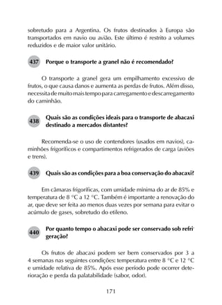 171
sobretudo para a Argentina. Os frutos destinados à Europa são
transportados em navio ou avião. Este último é restrito a volumes
reduzidos e de maior valor unitário.
437	 Porque o transporte a granel não é recomendado?
O transporte a granel gera um empilhamento excessivo de
frutos, o que causa danos e aumenta as perdas de frutos. Além disso,
necessitademuitomaistempoparacarregamentoedescarregamento
do caminhão.
438	
Quais são as condições ideais para o transporte de abacaxi
destinado a mercados distantes?
Recomenda-se o uso de contendores (usados em navios), ca­
minhões frigoríficos e compartimentos refrigerados de carga (aviões
e trens).
439	 Quais são as condições para a boa conservação do abacaxi?
Em câmaras frigoríficas, com umidade mínima do ar de 85% e
temperatura de 8 °C a 12 °C. Também é importante a renovação do
ar, que deve ser feita ao menos duas vezes por semana para evitar o
acúmulo de gases, sobretudo do etileno.
440	
Por quanto tempo o abacaxi pode ser conservado sob refri­
geração?
Os frutos de abacaxi podem ser bem conservados por 3 a
4 semanas nas seguintes condições: temperatura entre 8 °C e 12 °C
e umidade relativa de 85%. Após esse período pode ocorrer dete­
rioração e perda da palatabilidade (sabor, odor).
 