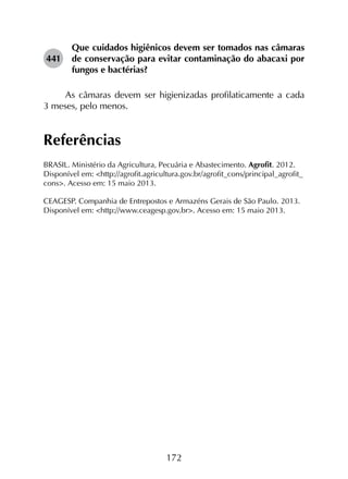 172
441	
Que cuidados higiênicos devem ser tomados nas câmaras
de conservação para evitar contaminação do abacaxi por
fungos e bactérias?
As câmaras devem ser higienizadas profilaticamente a cada
3 meses, pelo menos.
Referências
BRASIL. Ministério da Agricultura, Pecuária e Abastecimento. Agrofit. 2012.
Disponível em: <http://agrofit.agricultura.gov.br/agrofit_cons/principal_agrofit_
cons>. Acesso em: 15 maio 2013.
CEAGESP. Companhia de Entrepostos e Armazéns Gerais de São Paulo. 2013.
Disponível em: <http://www.ceagesp.gov.br>. Acesso em: 15 maio 2013.
 