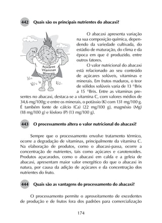 174
442	 Quais são os principais nutrientes do abacaxi?
O abacaxi apresenta variação
na sua composição química, depen-
dendo da variedade cultivada, do
estádio de maturação, do clima e da
época em que é produzido, entre
outros fatores.
O valor nutricional do abacaxi
está relacionado ao seu conteúdo
de açúcares solúveis, vitaminas e
minerais. Em frutos maduros, o teor
de sólidos solúveis varia de 13 °Brix
a 15 °Brix. Entre as vitaminas pre-
sentes no abacaxi, destaca-se a vitamina C, com valores médios de
34,6 mg/100g; e entre os minerais, o potássio (K) com 131 mg/100 g.
É também fonte de cálcio (Ca) (22 mg/100 g), magnésio (Mg)
(18 mg/100 g) e fósforo (P) (13 mg/100 g).
443	 O processamento altera o valor nutricional do abacaxi?
Sempre que o processamento envolve tratamento térmico,
ocorre a degradação de vitaminas, principalmente da vitamina C.
Na elaboração de produtos, como o abacaxi-passa, ocorre a
concentração de nutrientes, tais como açúcares e carotenoides.
Produtos açucarados, como o abacaxi em calda e a geleia de
abacaxi, apresentam maior valor energético do que o abacaxi in
natura, por causa da adição de açúcares e da concentração dos
nutrientes do fruto.
444	 Quais são as vantagens do processamento do abacaxi?
O processamento permite o aproveitamento de excedentes
de produção e de frutos fora dos padrões para comercialização
 