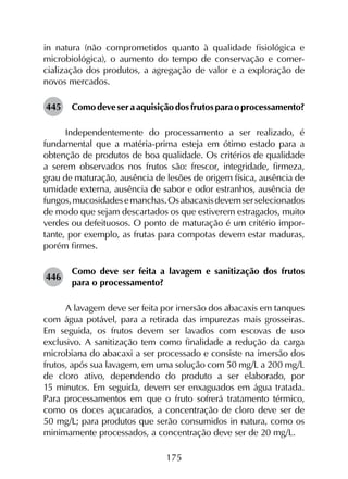 175
in natura (não comprometidos quanto à qualidade fisiológica e
micro­biológica), o aumento do tempo de conservação e comer­
cialização dos produtos, a agregação de valor e a exploração de
novos mercados.
445	 Comodeveseraaquisiçãodosfrutosparaoprocessamento?
Independentemente do processamento a ser realizado, é
fundamental que a matéria-prima esteja em ótimo estado para a
obtenção de produtos de boa qualidade. Os critérios de qualidade
a serem observados nos frutos são: frescor, integridade, firmeza,
grau de maturação, ausência de lesões de origem física, ausência de
umidade externa, ausência de sabor e odor estranhos, ausência de
fungos,mucosidadesemanchas.Osabacaxisdevemserselecionados
de modo que sejam descartados os que estiverem estragados, muito
verdes ou defeituosos. O ponto de maturação é um critério impor­
tante, por exemplo, as frutas para compotas devem estar maduras,
porém firmes.
446	
Como deve ser feita a lavagem e sanitização dos frutos
para o processamento?
A lavagem deve ser feita por imersão dos abacaxis em tanques
com água potável, para a retirada das impurezas mais grosseiras.
Em seguida, os frutos devem ser lavados com escovas de uso
exclusivo. A sanitização tem como finalidade a redução da carga
microbiana do abacaxi a ser processado e consiste na imersão dos
frutos, após sua lavagem, em uma solução com 50 mg/L a 200 mg/L
de cloro ativo, dependendo do produto a ser elaborado, por
15 minutos. Em seguida, devem ser enxaguados em água tratada.
Para processamentos em que o fruto sofrerá tratamento térmico,
como os doces açucarados, a concentração de cloro deve ser de
50 mg/L; para produtos que serão consumidos in natura, como os
minimamente processados, a concentração deve ser de 20 mg/L.
 