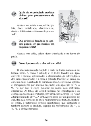176
447	
Quais são os principais produtos
obtidos pelo processamento do
abacaxi?
Abacaxi em calda, suco, néctar, ge-
leia, doce cristalizado, abacaxi-passa,
abacaxi liofilizado e minimamente proces-
sado.
448	
Que produtos derivados do aba­
caxi podem ser processados em
pequena escala?
Abacaxi em calda, geleia, doce cristalizado e na forma de
passa.
449	 Como é processado o abacaxi em calda?
O abacaxi em calda é obtido a partir de frutos maduros e de
textura firme. A coroa é retirada e os frutos lavados em água
corrente e clorada, selecionados e classificados. As extremidades
dos frutos são cortadas e a casca é retirada. Procede-se, então, ao
corte em fatias e à retirada do cilindro central. Ocorre nova seleção
e branqueamento por imersão dos frutos em água (de 87 °C a
90  °C por dois a cinco minutos) ou vapor, para inativação
enzimática. As fatias são acondicionadas nas embalagens e os
espaços vazios são preenchidos com xarope de sacarose (40 °Brix)
à temperatura de 90 °C. A embalagem passa por um processo de
exaustão para remoção do ar e é hermeticamente fechada. Realiza-
se, então, o tratamento térmico (apertização) que pasteuriza e
também cozinha o produto, seguido do resfriamento (35 °C a
40 °C) e armazenamento.
 