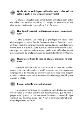 177
450	
Quais são as embalagens utilizadas para o abacaxi em
calda e qual é o seu tempo de conservação?
O abacaxi em calda pode ser embalado em latas ou em potes
de vidro com tampas metálicas. O tempo de conservação do
abacaxi em calda varia, em geral, de 6 a 12 meses.
451	
Que tipo de abacaxi é utilizado para o processamento de
suco?
Muitas cultivares são ideais para produção de sucos, com
destaque para a cultivar Pérola. O suco de abacaxi é obtido a partir
de frutos maduros, inclusive frutos fora do padrão de qualidade para
o consumo in natura ou para o processamento do fruto em calda.
As raspas das extremidades e cascas podem ser utilizadas para o
processamento de um tipo de suco de qualidade inferior (mill juice).
452	
Quais são os tipos de suco de abacaxi existentes no mer­
cado?
Existem vários tipos de suco de abacaxi no mercado. A dife­
rença entre eles depende da matéria-prima, do processamento
empregado e do método de conservação. São eles: suco integral
(pasteurizadooupreservado),sucoconcentradocongelado(adoçado
ou não) e néctar.
453	 Como é extraído o suco de abacaxi?
No processo tradicional de extração de suco de abacaxi, frutos
descascados e lavados passam por despolpadoras, que retiram a
polpa mais “grossa”, e por extratores (prensas contínuas do tipo
finisher), que retiram a polpa mais “fina” a partir do material resul­
tante da primeira extração.
 