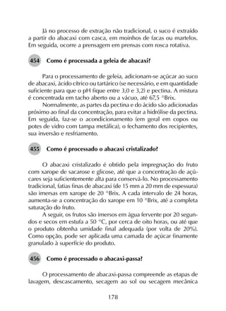 178
Já no processo de extração não tradicional, o suco é extraído
a partir do abacaxi com casca, em moinhos de facas ou martelos.
Em seguida, ocorre a prensagem em prensas com rosca rotativa.
454	 Como é processada a geleia de abacaxi?
Para o processamento de geleia, adicionam-se açúcar ao suco
de abacaxi, ácido cítrico ou tartárico (se necessário, e em quantidade
suficiente para que o pH fique entre 3,0 e 3,2) e pectina. A mistura
é concentrada em tacho aberto ou a vácuo, até 67,5 °Brix.
Normalmente, as partes da pectina e do ácido são adicionadas
próximo ao final da concentração, para evitar a hidrólise da pectina.
Em seguida, faz-se o acondicionamento (em geral em copos ou
potes de vidro com tampa metálica), o fechamento dos recipientes,
sua inversão e resfriamento.
455	 Como é processado o abacaxi cristalizado?
O abacaxi cristalizado é obtido pela impregnação do fruto
com xarope de sacarose e glicose, até que a concentração de açú­
cares seja suficientemente alta para conservá-lo. No processamento
tradicional, fatias finas de abacaxi (de 15 mm a 20 mm de espessura)
são imersas em xarope de 20 °Brix. A cada intervalo de 24 horas,
aumenta-se a concentração do xarope em 10 °Brix, até a completa
saturação do fruto.
A seguir, os frutos são imersos em água fervente por 20 segun­
dos e secos em estufa a 50 °C, por cerca de oito horas, ou até que
o produto obtenha umidade final adequada (por volta de 20%).
Como opção, pode ser aplicada uma camada de açúcar finamente
granulado à superfície do produto.
456	 Como é processado o abacaxi-passa?
O processamento de abacaxi-passa compreende as etapas de
lavagem, descascamento, secagem ao sol ou secagem mecânica
 