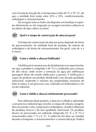 179
com circulação forçada de ar (temperatura entre 60 °C e 70 °C), até
que a umidade final esteja entre 20% e 25%, condicionamento,
embalagem e armazenamento.
Na secagem solar os frutos são dispostos em bandejas e expos­
tos diretamente ao sol; enquanto na secagem mecânica utilizam-se
secadores do tipo cabine ou túnel.
457	 Qual é o tempo de conservação do abacaxi-passa?
O tempo de conservação do abacaxi-passa depende da forma
de processamento, da umidade final do produto, do sistema de
embalagem e da forma de armazenamento. Em geral, varia de 4 a
6 meses.
458	 Como é obtido o abacaxi liofilizado?
A liofilização é um processo de desidratação sem aquecimento,
em que o produto é congelado (-40 °C) e conduzido para câmaras
de alto vácuo, onde ocorre a remoção da água por sublimação
(passagem direta do estado sólido para o gasoso). A liofilização é
capaz de produzir um produto desidratado com elevada qualidade
nutricional, mantendo o máximo das propriedades sensoriais do
fruto in natura. É um processo caro, realizado em liofilizadores e em
escala industrial.
459	 Como é obtido o abacaxi minimamente processado?
Para obtenção deste produto, o abacaxi é colhido e submetido
a um processo industrial que envolve as etapas de seleção, lavagem,
descascamento, corte, sanitização e embalagem, visando à obtenção
de produtos frescos e de boa qualidade nutricional. Os produtos
devem ser processados em ambiente refrigerado (12 °C a 15 °C) e
armazenados entre 3 °C e 6 °C. A cadeia do frio deve ser mantida
durante o transporte, o armazenamento e a comercialização. Podem
 