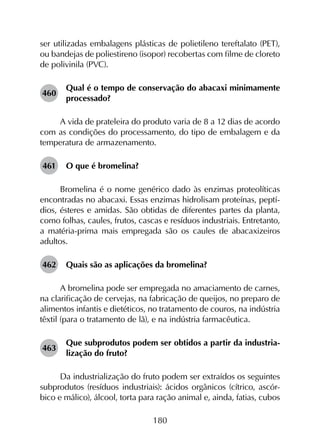 180
ser utilizadas embalagens plásticas de polietileno tereftalato (PET),
ou bandejas de poliestireno (isopor) recobertas com filme de cloreto
de polivinila (PVC).
460	
Qual é o tempo de conservação do abacaxi minimamente
processado?
A vida de prateleira do produto varia de 8 a 12 dias de acordo
com as condições do processamento, do tipo de embalagem e da
temperatura de armazenamento.
461	 O que é bromelina?
Bromelina é o nome genérico dado às enzimas proteolíticas
encontradas no abacaxi. Essas enzimas hidrolisam proteínas, peptí­
dios, ésteres e amidas. São obtidas de diferentes partes da planta,
como folhas, caules, frutos, cascas e resíduos industriais. Entretanto,
a matéria-prima mais empregada são os caules de abacaxizeiros
adultos.
462	 Quais são as aplicações da bromelina?
A bromelina pode ser empregada no amaciamento de carnes,
na clarificação de cervejas, na fabricação de queijos, no preparo de
alimentos infantis e dietéticos, no tratamento de couros, na indústria
têxtil (para o tratamento de lã), e na indústria farmacêutica.
463	
Que subprodutos podem ser obtidos a partir da industria­
lização do fruto?
Da industrialização do fruto podem ser extraídos os seguintes
subprodutos (resíduos industriais): ácidos orgânicos (cítrico, ascór­
bico e málico), álcool, torta para ração animal e, ainda, fatias, cubos
 