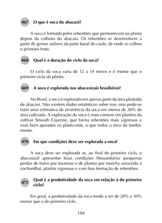 184
467	 O que é soca do abacaxi?
A soca é formada pelos rebentões que permanecem na planta
depois da colheita do abacaxi. Os rebentões se desenvolvem a
partir de gemas axilares da parte basal do caule, de onde se colheu
o primeiro fruto.
468	 Qual é a duração do ciclo da soca?
O ciclo da soca varia de 12 a 14 meses e é menor que o
primeiro ciclo da planta.
469	 A soca é explorada nos abacaxizais brasileiros?
No Brasil, a soca é explorada em apenas parte da área plantada
de abacaxi. Não existem dados estatísticos sobre isso, mas pode-se
fazer uma estimativa de ocorrência da soca em menos de 30% da
área cultivada. A exploração da soca é mais comum em plantios da
cultivar Smooth Cayenne, que forma rebentões mais vigorosos e
mais bem apoiados na planta-mãe, o que reduz o risco de tomba­
mento.
470	 Em que condições deve ser explorada a soca?
A soca deve ser explorada se, ao final do primeiro ciclo, o
abacaxizal apresentar boas condições fitossanitárias (pequenas
perdas de frutos por fusariose e de plantas por murcha associada à
cochonilha), plantas vigorosas e com boa formação de rebentões.
471	
Qual é a produtividade da soca em relação à do primeiro
ciclo?
Em geral, a produtividade da soca tende a ser de 20% a 30%
menor que a do primeiro ciclo.
 