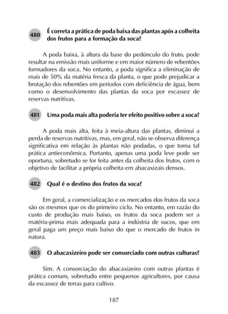 187
480	
É correta a prática de poda baixa das plantas após a colheita
dos frutos para a formação da soca?
A poda baixa, à altura da base do pedúnculo do fruto, pode
resultar na emissão mais uniforme e em maior número de rebentões
formadores da soca. No entanto, a poda significa a eliminação de
mais de 50% da matéria fresca da planta, o que pode prejudicar a
brotação dos rebentões em períodos com deficiência de água, bem
como o desenvolvimento das plantas da soca por escassez de
reservas nutritivas.
481	 Uma poda mais alta poderia ter efeito positivo sobre a soca?
A poda mais alta, feita à meia-altura das plantas, diminui a
perda de reservas nutritivas, mas, em geral, não se observa diferença
significativa em relação às plantas não podadas, o que torna tal
prática antieconômica. Portanto, apenas uma poda leve pode ser
oportuna, sobretudo se for feita antes da colheita dos frutos, com o
objetivo de facilitar a própria colheita em abacaxizais densos.
482	 Qual é o destino dos frutos da soca?
Em geral, a comercialização e os mercados dos frutos da soca
são os mesmos que os do primeiro ciclo. No entanto, em razão do
custo de produção mais baixo, os frutos da soca podem ser a
matéria-prima mais adequada para a indústria de sucos, que em
geral paga um preço mais baixo do que o mercado de frutos in
natura.
483	 O abacaxizeiro pode ser consorciado com outras culturas?
Sim. A consorciação do abacaxizeiro com outras plantas é
prática comum, sobretudo entre pequenos agricultores, por causa
da escassez de terras para cultivo.
 