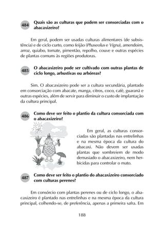 188
484	
Quais são as culturas que podem ser consorciadas com o
abacaxizeiro?
Em geral, podem ser usadas culturas alimentares (de subsis­
tência) e de ciclo curto, como feijão (Phaseolus e Vigna), amendoim,
arroz, quiabo, tomate, pimentão, repolho, couve e outras espécies
de plantas comuns às regiões produtoras.
485	
O abacaxizeiro pode ser cultivado com outras plantas de
ciclo longo, arbustivas ou arbóreas?
Sim. O abacaxizeiro pode ser a cultura secundária, plantado
em consorciação com abacate, manga, citros, coco, café, guaraná e
outras espécies, além de servir para diminuir o custo de implantação
da cultura principal.
486	
Como deve ser feito o plantio da cultura consorciada com
o abacaxizeiro?
Em geral, as culturas consor-
ciadas são plantadas nas entrelinhas
e na mesma época da cultura do
abacaxi. Não devem ser usadas
plantas que sombreiem de modo
demasiado o abacaxizeiro, nem her-
bicidas para controlar o mato.
487	
Como deve ser feito o plantio do abacaxizeiro consorciado
com culturas perenes?
Em consórcio com plantas perenes ou de ciclo longo, o aba­
caxizeiro é plantado nas entrelinhas e na mesma época da cultura
principal, colhendo-se, de preferência, apenas a primeira safra. Em
 