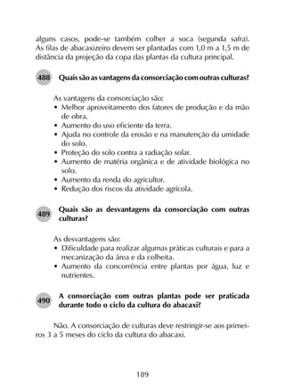 189
alguns casos, pode-se também colher a soca (segunda safra).
As filas de abacaxizeiro devem ser plantadas com 1,0 m a 1,5 m de
distância da projeção da copa das plantas da cultura principal.
488	 Quais são as vantagens da consorciação com outras culturas?
As vantagens da consorciação são:
•	 Melhor aproveitamento dos fatores de produção e da mão
de obra.
•	 Aumento do uso eficiente da terra.
•	 Ajuda no controle da erosão e na manutenção da umidade
do solo.
•	 Proteção do solo contra a radiação solar.
•	 Aumento de matéria orgânica e de atividade biológica no
solo.
•	 Aumento da renda do agricultor.
•	 Redução dos riscos da atividade agrícola.
489	
Quais são as desvantagens da consorciação com outras
culturas?
As desvantagens são:
•	 Dificuldade para realizar algumas práticas culturais e para a
mecanização da área e da colheita.
•	 Aumento da concorrência entre plantas por água, luz e
nutrientes.
490	
A consorciação com outras plantas pode ser praticada
durante todo o ciclo da cultura do abacaxi?
Não. A consorciação de culturas deve restringir-se aos primei­
ros 3 a 5 meses do ciclo da cultura do abacaxi.
 