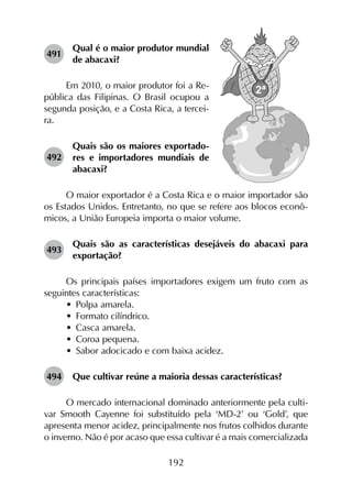 192
491	
Qual é o maior produtor mundial
de abacaxi?
Em 2010, o maior produtor foi a Re-
pública das Filipinas. O Brasil ocupou a
segunda posição, e a Costa Rica, a tercei-
ra.
492	
Quais são os maiores exportado­
res e importadores mundiais de
abacaxi?
O maior exportador é a Costa Rica e o maior importador são
os Estados Unidos. Entretanto, no que se refere aos blocos econô­
micos, a União Europeia importa o maior volume.
493	
Quais são as características desejáveis do abacaxi para
exportação?
Os principais países importadores exigem um fruto com as
seguintes características:
•	 Polpa amarela.
•	 Formato cilíndrico.
•	 Casca amarela.
•	 Coroa pequena.
•	 Sabor adocicado e com baixa acidez.
494	 Que cultivar reúne a maioria dessas características?
O mercado internacional dominado anteriormente pela culti­
var Smooth Cayenne foi substituído pela ‘MD-2’ ou ‘Gold’, que
apresenta menor acidez, principalmente nos frutos colhidos durante
o inverno. Não é por acaso que essa cultivar é a mais comercializada
 