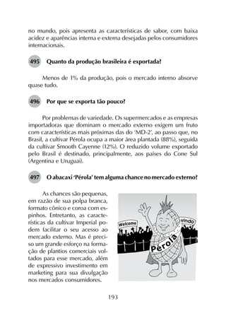 193
no mundo, pois apresenta as características de sabor, com baixa
acidez e aparências interna e externa desejadas pelos consumidores
internacionais.
495	 Quanto da produção brasileira é exportada?
Menos de 1% da produção, pois o mercado interno absorve
quase tudo.
496	 Por que se exporta tão pouco?
Por problemas de variedade. Os supermercados e as empresas
importadoras que dominam o mercado externo exigem um fruto
com características mais próximas das do ‘MD-2’, ao passo que, no
Brasil, a cultivar Pérola ocupa a maior área plantada (88%), seguida
da cultivar Smooth Cayenne (12%). O reduzido volume exportado
pelo Brasil é destinado, principalmente, aos países do Cone Sul
(Argentina e Uruguai).
497	 O abacaxi ‘Pérola’ tem alguma chance no mercado externo?
As chances são pequenas,
em razão de sua polpa branca,
formato cônico e coroa com es-
pinhos. Entretanto, as caracte-
rísticas da cultivar Imperial po-
dem facilitar o seu acesso ao
mercado externo. Mas é preci-
so um grande esforço na forma-
ção de plantios comerciais vol-
tados para esse mercado, além
de expressivo investimento em
marketing para sua divulgação
nos mercados consumidores.
 