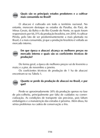 194
498	
Quais são os principais estados produtores e a cultivar
mais consumida no Brasil?
O abacaxi é cultivado em todo o território nacional. No
entanto, merecem destaque os estados da Paraíba, do Pará, de
Minas Gerais, da Bahia e do Rio Grande do Norte, os quais foram
responsáveis por 66,31% da produção brasileira, em 2010. A cultivar
Pérola, pelo fato de ser predominantemente a mais plantada no
Brasil, é a mais consumida, já que a produção brasileira é voltada ao
mercado interno.
499	
Em que época o abacaxi alcança os melhores preços no
mercado interno e quais são os coeficientes técnicos de
produção?
De forma geral, a época de melhores preços vai de fevereiro a
maio; e a pior, de novembro a janeiro.
Os coeficientes técnicos de produção de 1 ha de abacaxi
encontram-se na Tabela 1.
500	
Quanto se perde da produção de abacaxi no Brasil, e por
quê?
Perde-se aproximadamente 30% da produção apenas na fase
de pós-colheita, principalmente por falta de cuidados na comer­
cialização. As condições de transporte são precárias, pois faltam
embalagens e a manutenção das estradas é péssima. Além disso, há
sérios problemas na cadeia de conservação a frio.
 