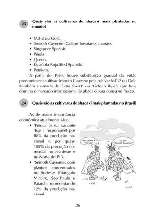 26
23	
Quais são as cultivares de abacaxi mais plantadas no
mundo?
•	 MD-2 ou Gold.
•	 Smooth Cayenne (Caiene, havaiano, ananás).
•	 Singapore Spanish.
•	 Pérola.
•	 Queen.
•	 Española Roja (Red Spanish).
•	 Perolera.
A partir de 1996, houve substituição gradual da então
predominante cultivar Smooth Cayenne pela cultivar MD-2 ou Gold
(também chamada de ‘Extra Sweet’ ou ‘Golden Ripe’), que hoje
domina o mercado internacional de abacaxi para consumo fresco.
24	 Quais são as cultivares de abacaxi mais plantadas no Brasil?
As de maior importância
econômica atualmente são:
•	 ‘Pérola’ (e sua variante
‘Jupi’), responsável por
88% da produção na-
cional e por quase
100% da produção co-
mercial no Nordeste e
no Norte do País.
•	 ‘Smooth Cayenne’, com
plantios concentrados
no Sudeste (Triângulo
Mineiro, São Paulo e
Paraná), representando
12% da produção na-
cional.
 