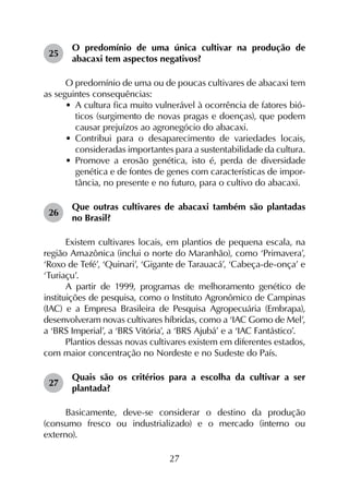 27
25	
O predomínio de uma única cultivar na produção de
abacaxi tem aspectos negativos?
O predomínio de uma ou de poucas cultivares de abacaxi tem
as seguintes consequências:
•	 A cultura fica muito vulnerável à ocorrência de fatores bió-
ticos (surgimento de novas pragas e doenças), que podem
causar prejuízos ao agronegócio do abacaxi.
•	 Contribui para o desaparecimento de variedades locais,
consideradas importantes para a sustentabilidade da cultura.
•	 Promove a erosão genética, isto é, perda de diversidade
genética e de fontes de genes com características de impor­
tância, no presente e no futuro, para o cultivo do abacaxi.
26	
Que outras cultivares de abacaxi também são plantadas
no Brasil?
Existem cultivares locais, em plantios de pequena escala, na
região Amazônica (inclui o norte do Maranhão), como ‘Primavera’,
‘Roxo de Tefé’, ‘Quinari’, ‘Gigante de Tarauacá’, ‘Cabeça-de-onça’ e
‘Turiaçu’.
A partir de 1999, programas de melhoramento genético de
instituições de pesquisa, como o Instituto Agronômico de Campinas
(IAC) e a Empresa Brasileira de Pesquisa Agropecuária (Embrapa),
desenvolveram novas cultivares híbridas, como a ‘IAC Gomo de Mel’,
a ‘BRS Imperial’, a ‘BRS Vitória’, a ‘BRS Ajubá’ e a ‘IAC Fantástico’.
Plantios dessas novas cultivares existem em diferentes estados,
com maior concentração no Nordeste e no Sudeste do País.
27	
Quais são os critérios para a escolha da cultivar a ser
plantada?
Basicamente, deve-se considerar o destino da produção
(consumo fresco ou industrializado) e o mercado (interno ou
externo).
 
